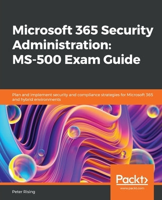 Microsoft 365 Security Administration MS-500 Exam Guide: Plan and implement security and compliance strategies for Microsoft 365 and hybrid environmen by Rising, Peter