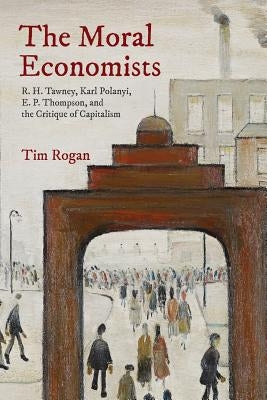 The Moral Economists: R. H. Tawney, Karl Polanyi, E. P. Thompson, and the Critique of Capitalism by Rogan, Tim