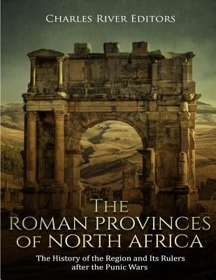 The Roman Provinces of North Africa: The History of the Region and Its Rulers after the Punic Wars by Charles River Editors