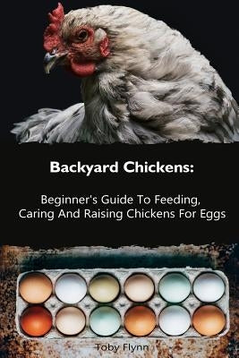Backyard Chickens: Beginner's Guide To Feeding, Caring And Raising Chickens For Eggs: (How To Keep Chickens, Raising Chickens For Dummies by Flynn, Toby