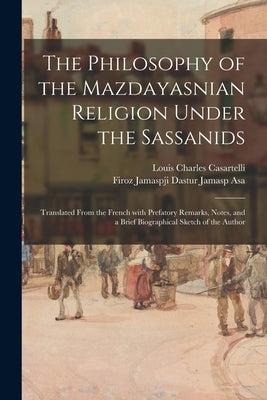 The Philosophy of the Mazdayasnian Religion Under the Sassanids: Translated From the French With Prefatory Remarks, Notes, and a Brief Biographical Sk by Casartelli, Louis Charles 1852-1925
