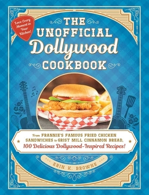 The Unofficial Dollywood Cookbook: From Frannie's Famous Fried Chicken Sandwiches to Grist Mill Cinnamon Bread, 100 Delicious Dollywood-Inspired Recip by Browne, Erin