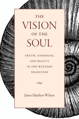 The Vision of the Soul: Truth, Goodness, and Beauty in the Western Tradition by Wilson, James Matthew