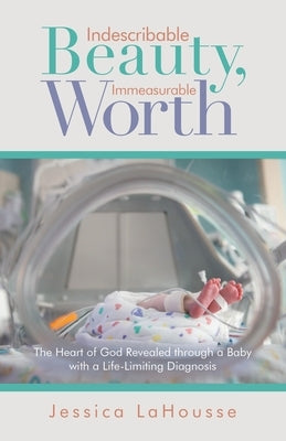 Indescribable Beauty, Immeasurable Worth: The Heart of God Revealed Through a Baby with a Life-Limiting Diagnosis by Lahousse, Jessica
