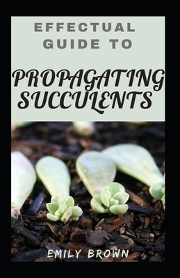 Effectual Guide To Propagating Succulents by Brown, Emily