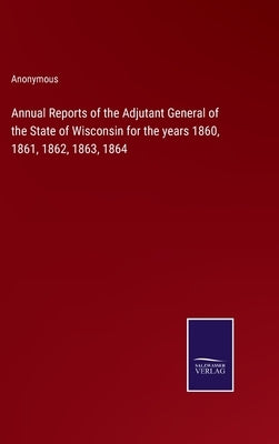 Annual Reports of the Adjutant General of the State of Wisconsin for the years 1860, 1861, 1862, 1863, 1864 by Anonymous