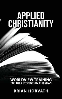 Applied Christianity: Worldview Training for the 21st Century Christian by Horvath, Brian