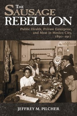 The Sausage Rebellion: Public Health, Private Enterprise, and Meat in Mexico City, 1890-1917 by Pilcher, Jeffrey M.