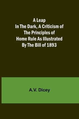 A Leap in the Dark, A Criticism of the Principles of Home Rule as Illustrated by the Bill of 1893 by Dicey, A. V.