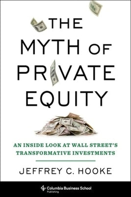 The Myth of Private Equity: An Inside Look at Wall Street's Transformative Investments by Hooke, Jeffrey