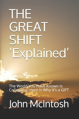 THE GREAT SHIFT 'Explained': The World You Have Known Is Collapsing. Here Is Why It's a GIFT by McIntosh, John