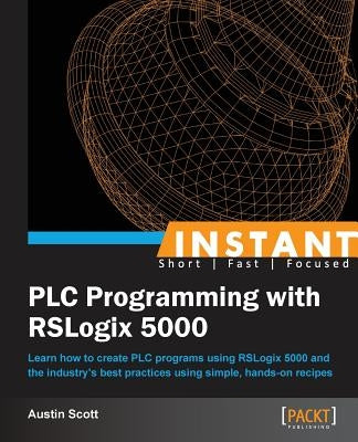 Instant PLC Programming with RSLogix 5000: Learn how to create PLC programs using RSLogix 5000 and the industry's best practices using simple, hands-o by Scott, Austin