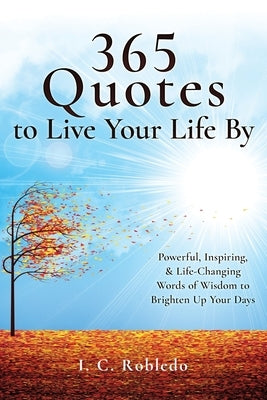 365 Quotes to Live Your Life By: Powerful, Inspiring, & Life-Changing Words of Wisdom to Brighten Up Your Days by Robledo, I. C.