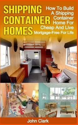 Shipping Container Homes: How To Build A Shipping Container Home For Cheap And Live Mortgage-Free For Life by Clark, John