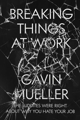 Breaking Things at Work: The Luddites Are Right about Why You Hate Your Job by Mueller, Gavin