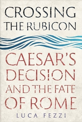 Crossing the Rubicon: Caesar's Decision and the Fate of Rome by Fezzi, Luca