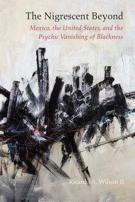 The Nigrescent Beyond: Mexico, the United States, and the Psychic Vanishing of Blackness by Wilson, Ricardo a.