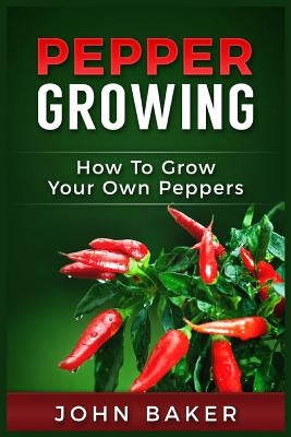 Pepper Growing: How to Grow Your Own Peppers: Everything You Need to Know About Growing Different Kinds of Peppers by Baker, John