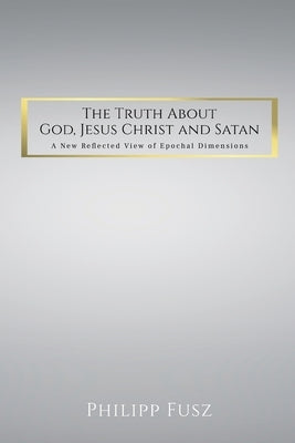 The Truth About God, Jesus Christ and Satan: A New Reflected View of Epochal Dimensions by Fusz, Philipp