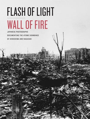 Flash of Light, Wall of Fire: Japanese Photographs Documenting the Atomic Bombings of Hiroshima and Nagasaki by Dolph Briscoe Center for American Histor