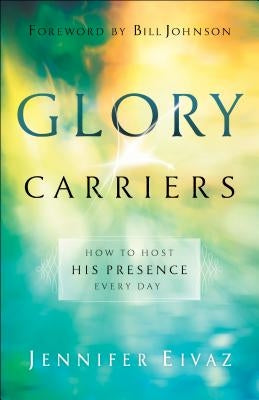Glory Carriers: How to Host His Presence Every Day by Eivaz, Jennifer