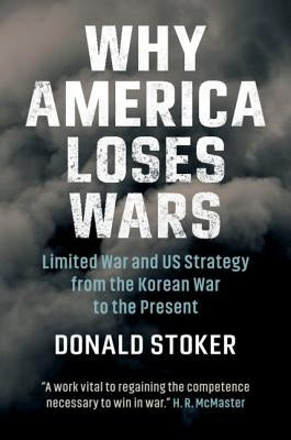 Why America Loses Wars: Limited War and Us Strategy from the Korean War to the Present by Stoker, Donald