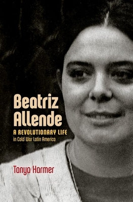 Beatriz Allende: A Revolutionary Life in Cold War Latin America by Harmer, Tanya