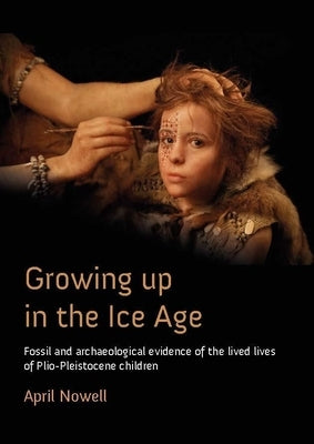 Growing Up in the Ice Age: Fossil and Archaeological Evidence of the Lived Lives of Plio-Pleistocene Children by Nowell, April