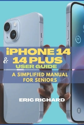 iPHONE 14 AND 14 PLUS USER GUIDE: A Simplified Manual for Seniors by Richard, Eric