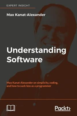 Understanding Software: Max Kanat-Alexander on simplicity, coding, and how to suck less as a programmer by Kanat-Alexander, Max