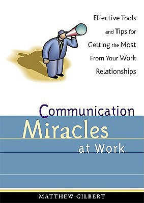 Communication Miracles at Work: Effective Tools and Tips for Getting the Most from Your Work Relationships by Gilbert, Matthew