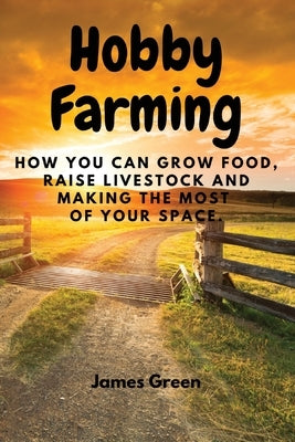 Hobby Farming: How You Can Grow Food, Raise Livestock and Making the Most of Your Space. by James Green