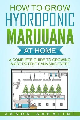 How to Grow Hydroponic Marijuana At Home: A Complete Guide to Growing Most Potent Cannabis Ever! by Sabatini, Jason