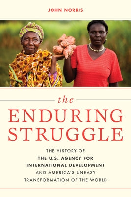 The Enduring Struggle: The History of the U.S. Agency for International Development and America's Uneasy Transformation of the World by Norris, John