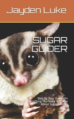 Sugar Glider: Step By Step Guide On Everything You Need To Know About Sugar Gliders by Luke, Jayden