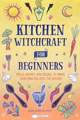 Kitchen Witchcraft for Beginners: Spells, Recipes, and Rituals to Bring Your Practice Into the Kitchen by Hunt, Dawn Aurora