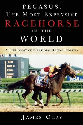 Pegasus, The Most Expensive Racehorse in the World: A True Story of the Global Racing Industry by Clay, James