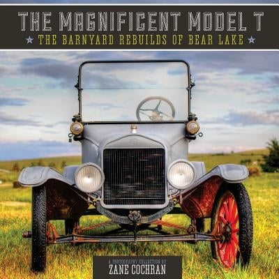 The Magnificent Model T: The Barnyard Rebuilds of Bear Lake by Cochran, Zane R.