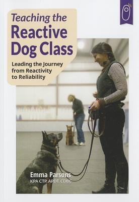 Teaching the Reactive Dog Class: Leading the Journey from Reactivity to the Reliability by Parsons, Emma