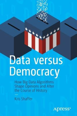 Data Versus Democracy: How Big Data Algorithms Shape Opinions and Alter the Course of History by Shaffer, Kris