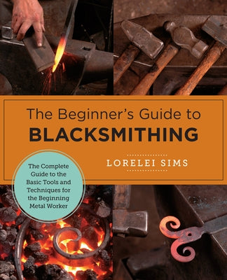 The Beginner's Guide to Blacksmithing: The Complete Guide to the Basic Tools and Techniques for the Beginning Metal Worker by Sims, Lorelei