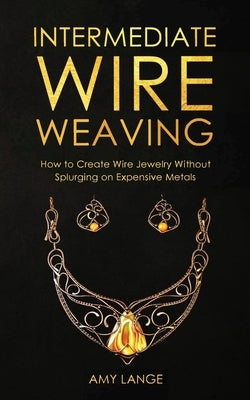 Intermediate Wire Weaving: How to Make Wire Jewelry Without Splurging on Expensive Metals by Lange, Amy