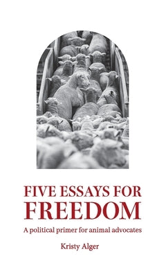 Five Essays for Freedom: A political primer for animal advocates by Alger, Kristy
