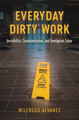 Everyday Dirty Work: Invisibility, Communication, and Immigrant Labor by Alvarez, Wilfredo