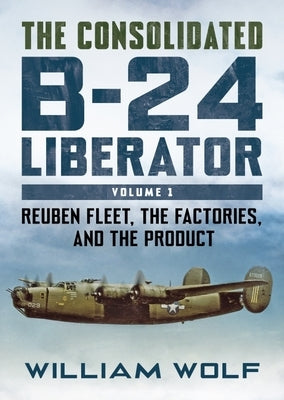 The Consolidated B-24 Liberator: Volume 1: Reuben Fleet, the Factories, and the Product by Wolfe, William