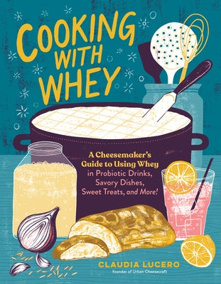 Cooking with Whey: A Cheesemaker's Guide to Using Whey in Probiotic Drinks, Savory Dishes, Sweet Treats, and More by Lucero, Claudia