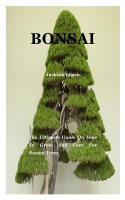 Bonsai: The ultimate guide on how to grow and care for bonsai trees by Logan, Jackson