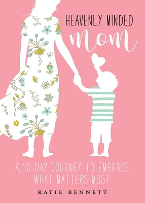 Heavenly Minded Mom: A 90 Day Journey to Embrace What Matters Most by Katie Bennett