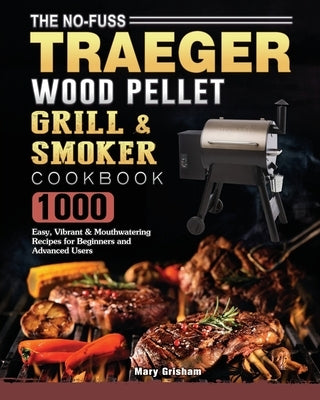 The No-Fuss Traeger Wood Pellet Grill & Smoker Cookbook: 1000 Easy, Vibrant & Mouthwatering Recipes for Beginners and Advanced Users by Grisham, Mary