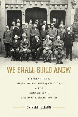 We Shall Build Anew: Stephen S. Wise, the Jewish Institute of Religion, and the Reinvention of American Liberal Judaism by Idelson, Shirley